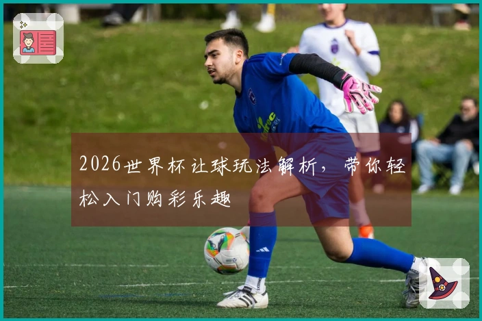 2026世界杯让球玩法解析,带你轻松入门购彩乐趣
